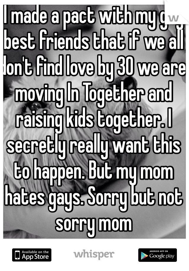 I made a pact with my gay best friends that if we all don't find love by 30 we are moving In Together and raising kids together. I secretly really want this to happen. But my mom hates gays. Sorry but not sorry mom 