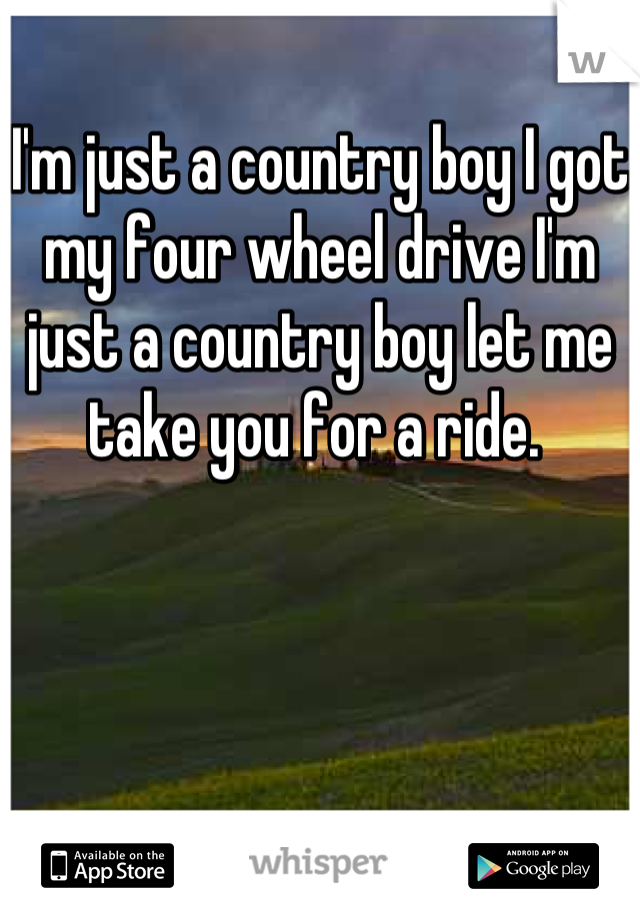 I'm just a country boy I got my four wheel drive I'm just a country boy let me take you for a ride. 