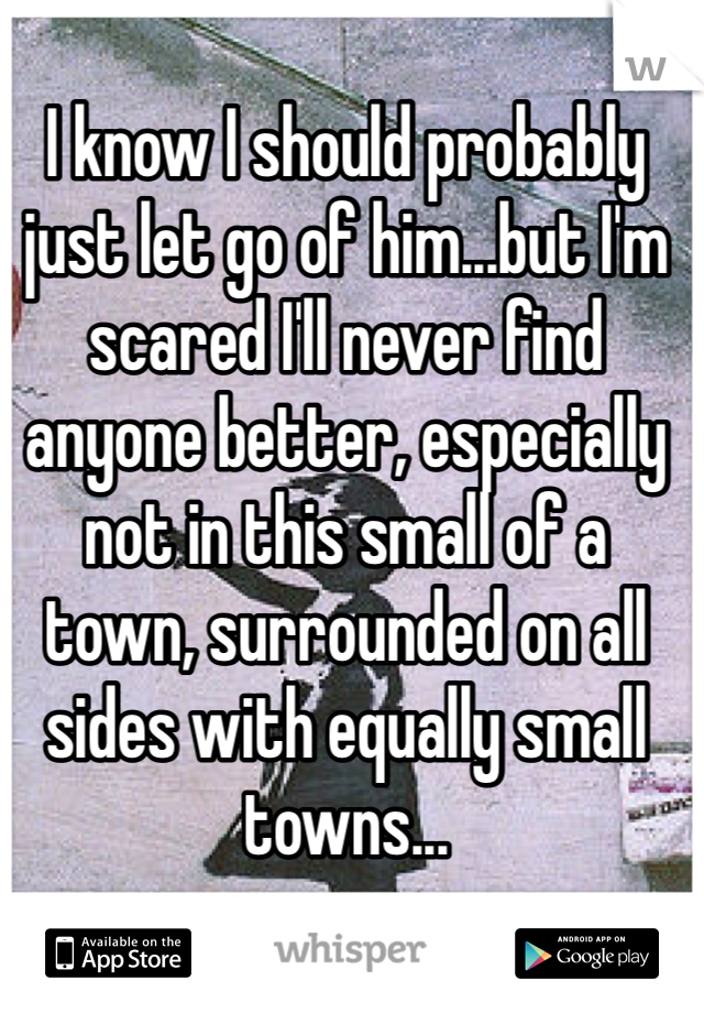 I know I should probably just let go of him...but I'm scared I'll never find anyone better, especially not in this small of a town, surrounded on all sides with equally small towns...
