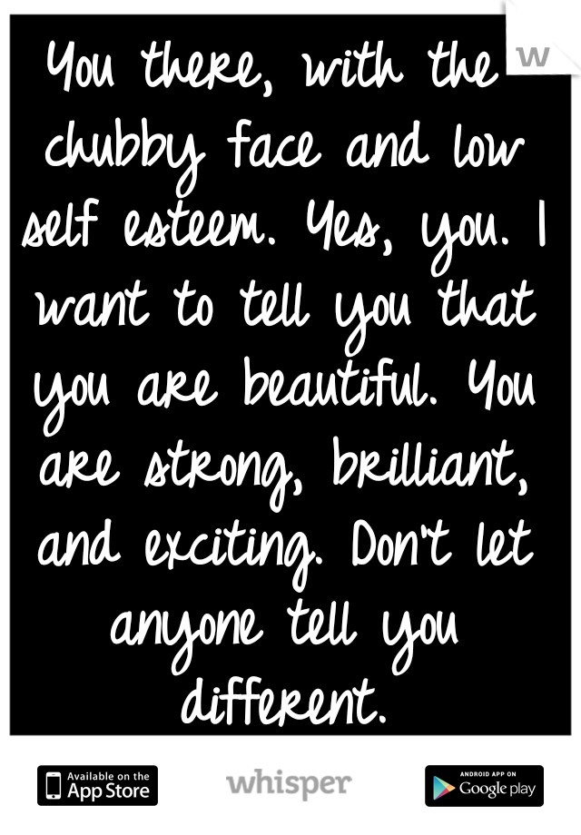 You there, with the chubby face and low self esteem. Yes, you. I want to tell you that you are beautiful. You are strong, brilliant, and exciting. Don't let anyone tell you different.