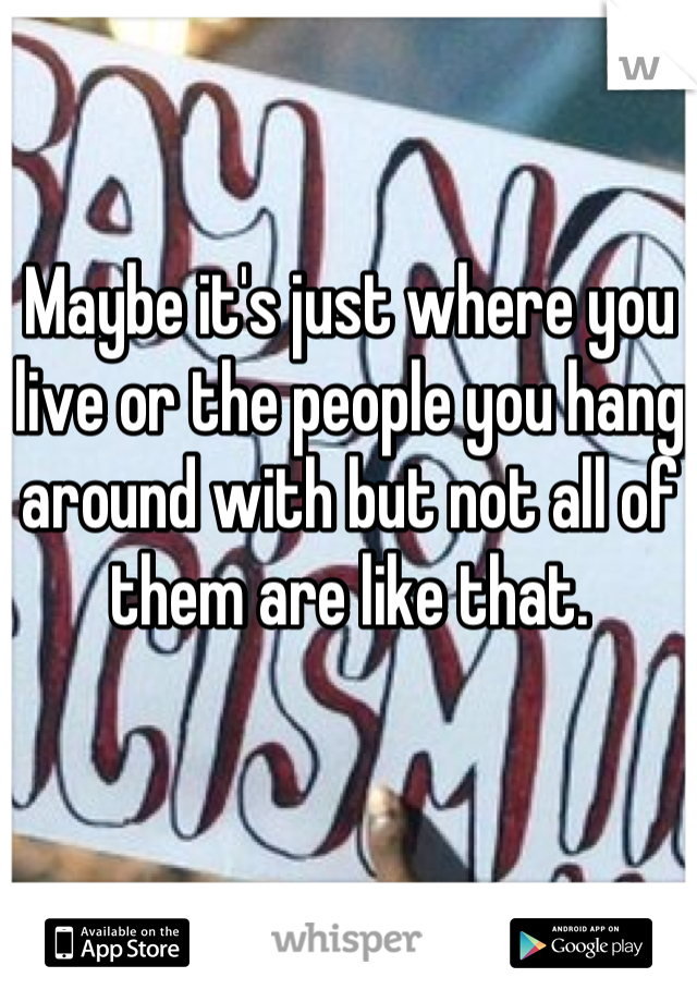 Maybe it's just where you live or the people you hang around with but not all of them are like that.