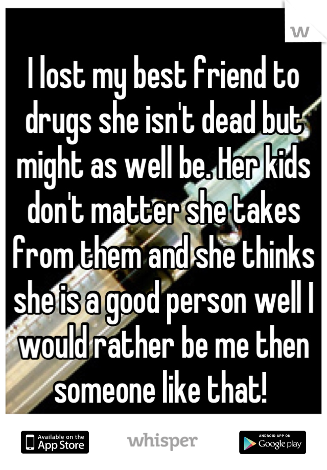 I lost my best friend to drugs she isn't dead but might as well be. Her kids don't matter she takes from them and she thinks she is a good person well I would rather be me then someone like that! 