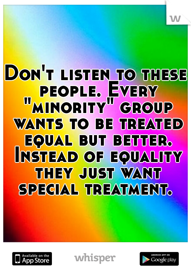 Don't listen to these people. Every "minority" group wants to be treated equal but better. Instead of equality they just want special treatment. 