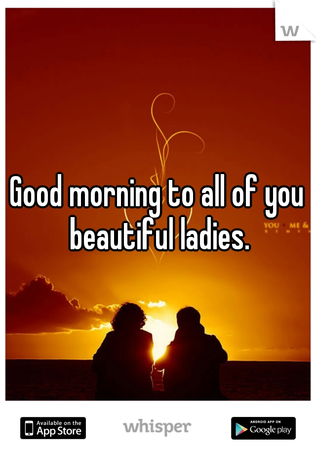 Good morning to all of you beautiful ladies.