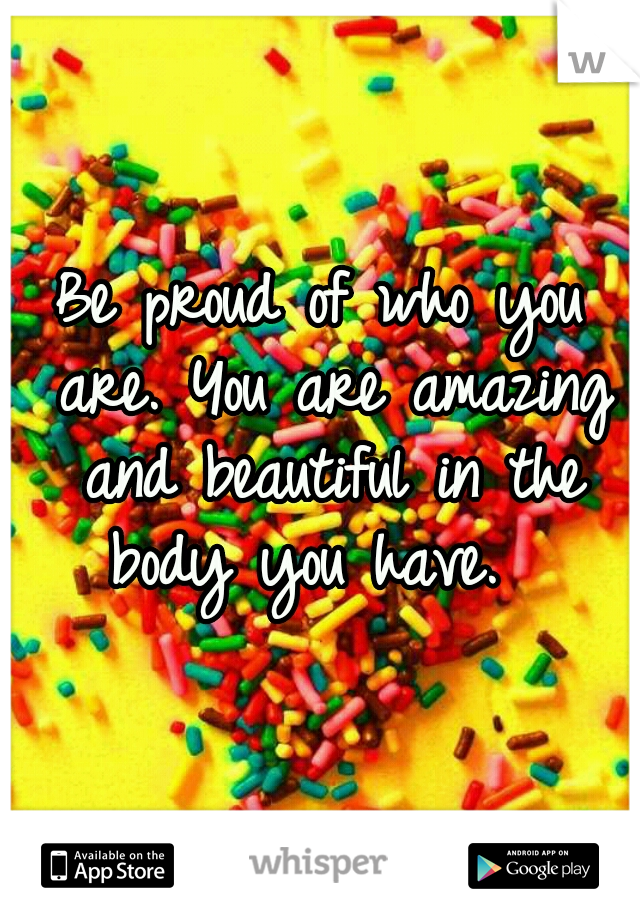 Be proud of who you are. You are amazing and beautiful in the body you have.  