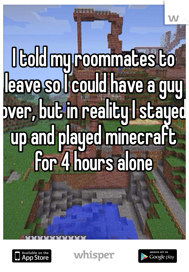 I told my roommates to leave so I could have a guy over, but in reality I stayed up and played minecraft for 4 hours alone