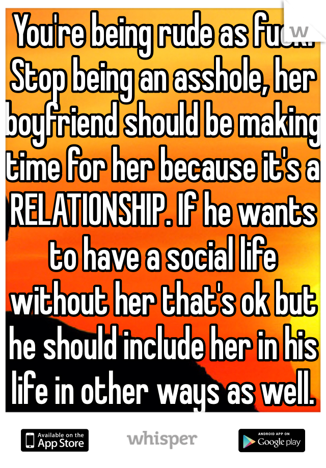 You're being rude as fuck. Stop being an asshole, her boyfriend should be making time for her because it's a RELATIONSHIP. If he wants to have a social life without her that's ok but he should include her in his life in other ways as well. 