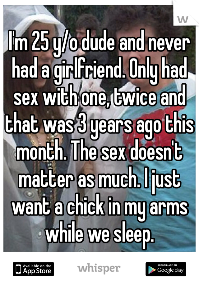 I'm 25 y/o dude and never had a girlfriend. Only had sex with one, twice and that was 3 years ago this month. The sex doesn't matter as much. I just want a chick in my arms while we sleep.
