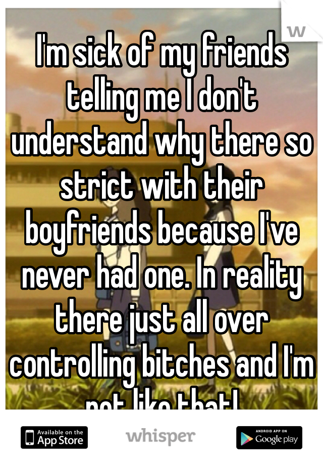 I'm sick of my friends telling me I don't understand why there so strict with their boyfriends because I've never had one. In reality there just all over controlling bitches and I'm not like that!