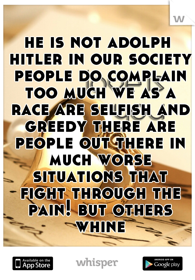 he is not adolph hitler in our society people do complain too much we as a race are selfish and greedy there are people out there in much worse situations that fight through the pain! but others whine
