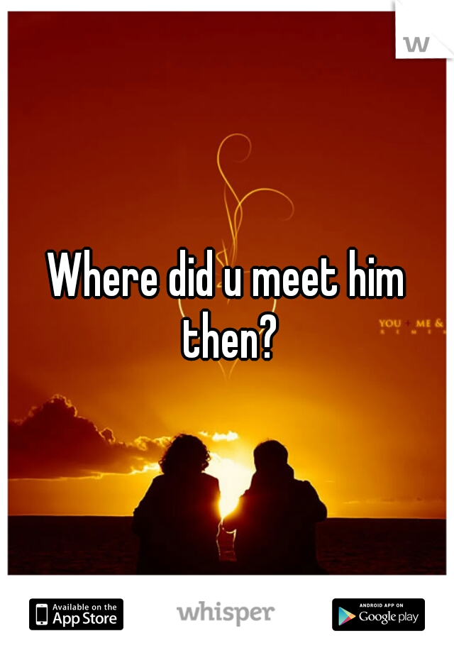 Where did u meet him then?