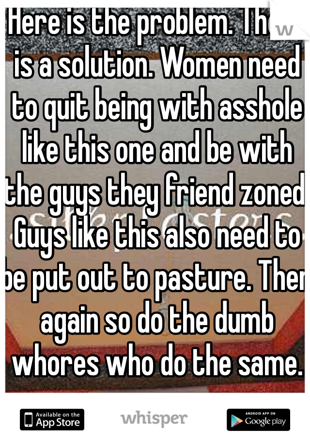 Here is the problem. There is a solution. Women need to quit being with asshole like this one and be with the guys they friend zoned. Guys like this also need to be put out to pasture. Then again so do the dumb whores who do the same.