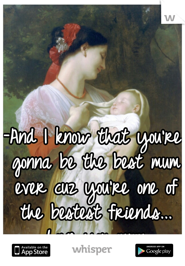 -And I know that you're gonna be the best mum ever cuz you're one of the bestest friends... Love you mum