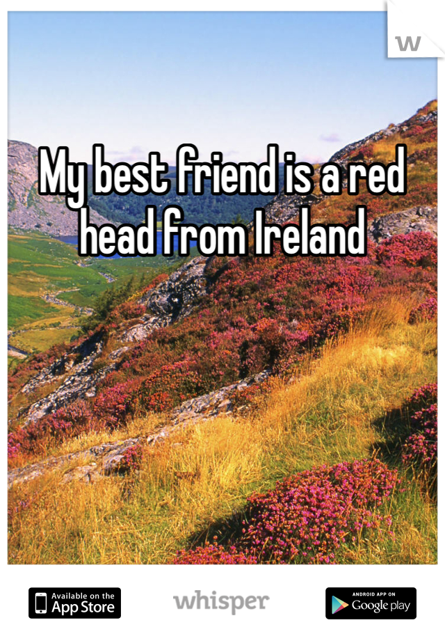 My best friend is a red head from Ireland 