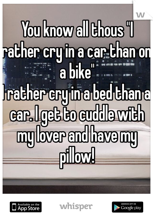 You know all thous "I rather cry in a car than on a bike" 
I rather cry in a bed than a car. I get to cuddle with my lover and have my pillow! 