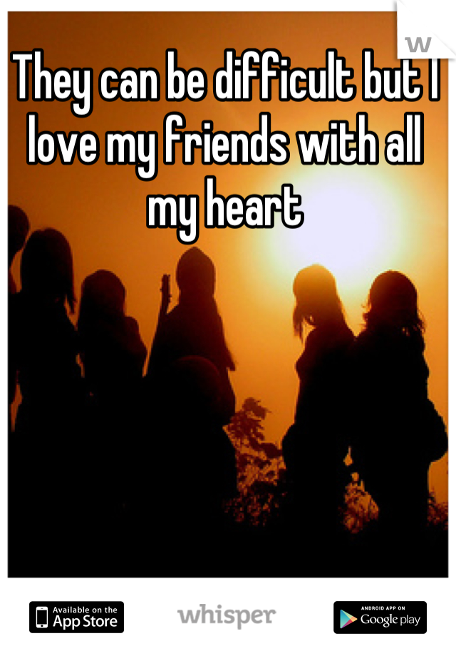 They can be difficult but I love my friends with all my heart