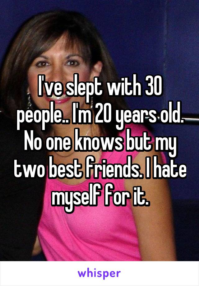 I've slept with 30 people.. I'm 20 years old. No one knows but my two best friends. I hate myself for it.