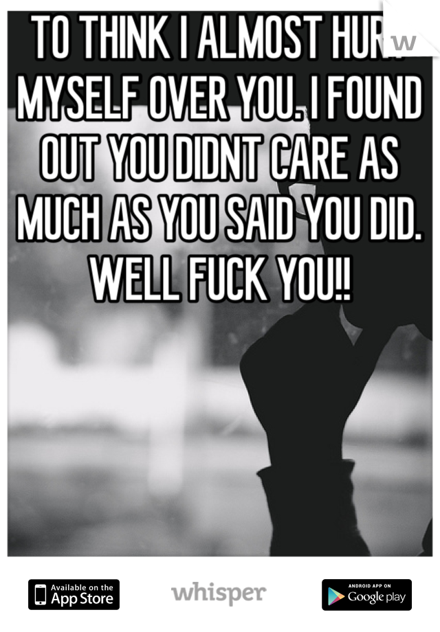 TO THINK I ALMOST HURT MYSELF OVER YOU. I FOUND OUT YOU DIDNT CARE AS MUCH AS YOU SAID YOU DID. WELL FUCK YOU!!