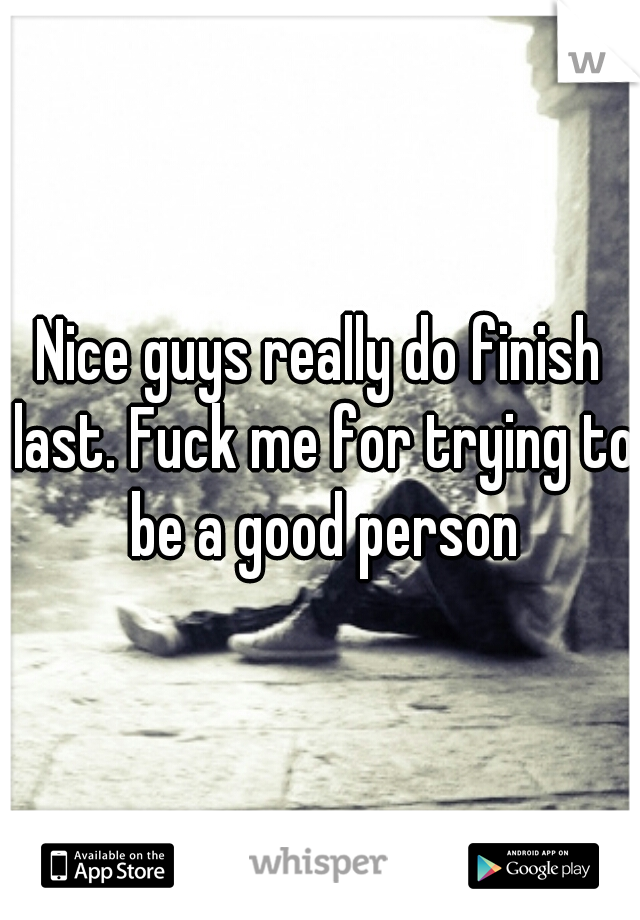 Nice guys really do finish last. Fuck me for trying to be a good person