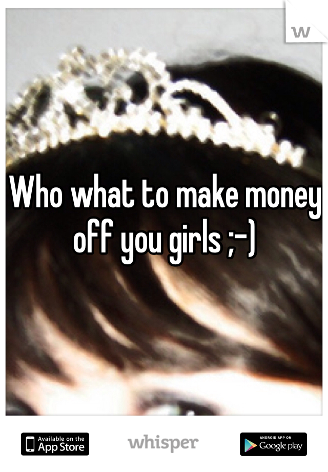 Who what to make money off you girls ;-) 