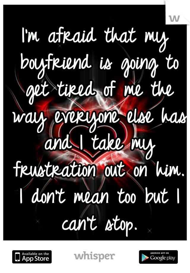 I'm afraid that my boyfriend is going to get tired of me the way everyone else has and I take my frustration out on him. I don't mean too but I can't stop.