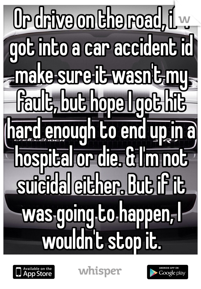 Or drive on the road, if I got into a car accident id make sure it wasn't my fault, but hope I got hit hard enough to end up in a hospital or die. & I'm not suicidal either. But if it was going to happen, I wouldn't stop it. 