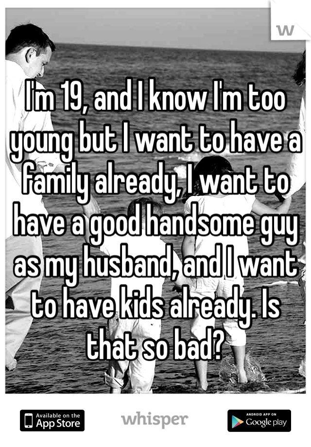 I'm 19, and I know I'm too young but I want to have a family already, I want to have a good handsome guy as my husband, and I want to have kids already. Is that so bad? 