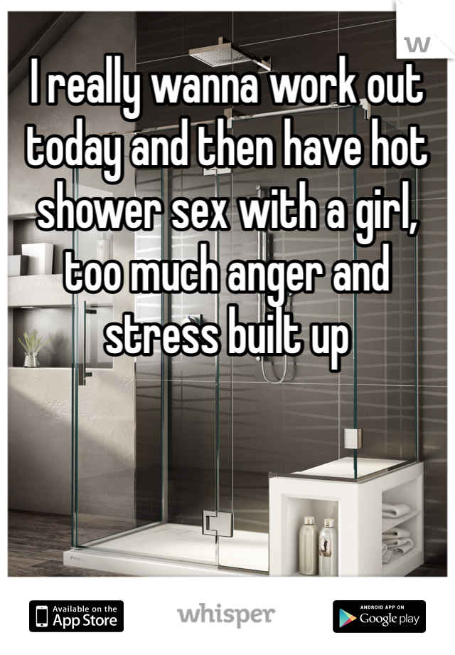 I really wanna work out today and then have hot shower sex with a girl, too much anger and stress built up 