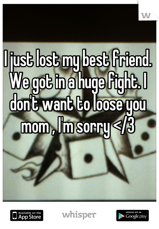 I just lost my best friend. We got in a huge fight. I don't want to loose you mom , I'm sorry </3