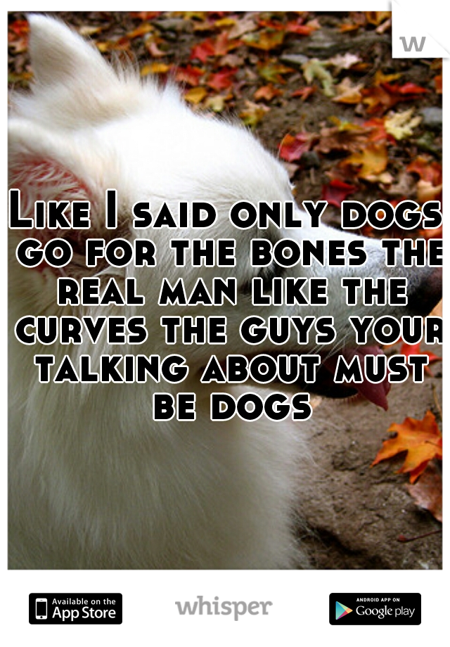 Like I said only dogs go for the bones the real man like the curves the guys your talking about must be dogs