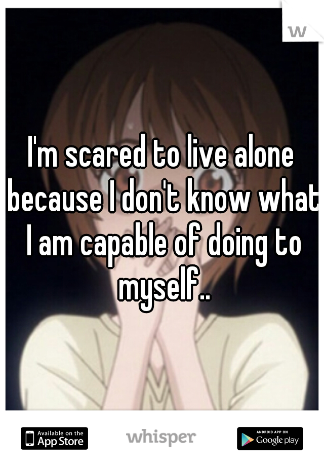I'm scared to live alone because I don't know what I am capable of doing to myself..