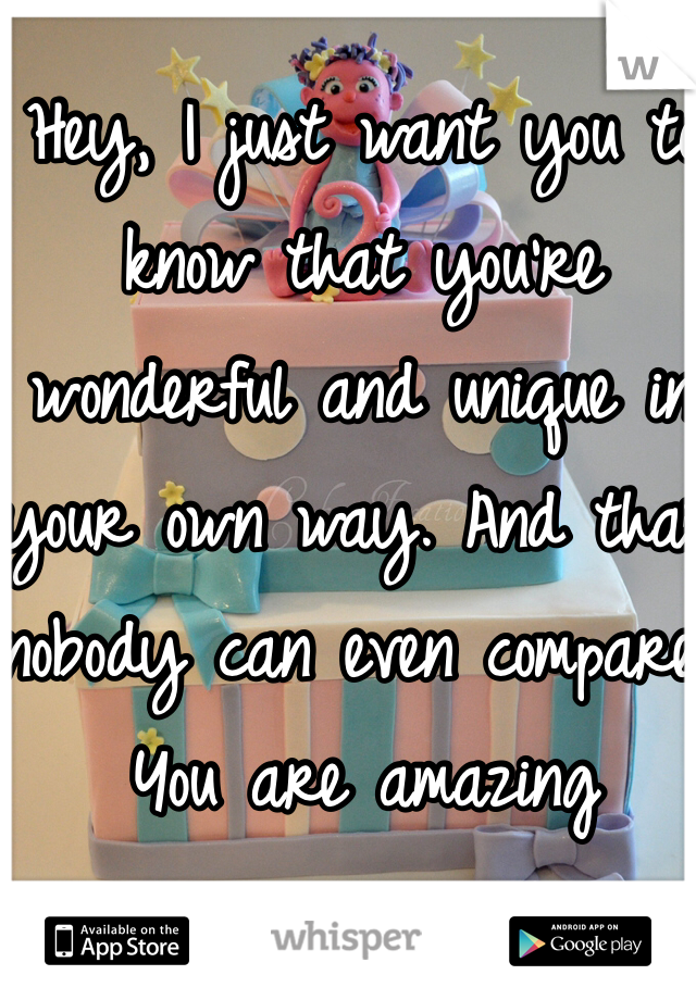 Hey, I just want you to know that you're wonderful and unique in your own way. And that nobody can even compare. 
You are amazing 