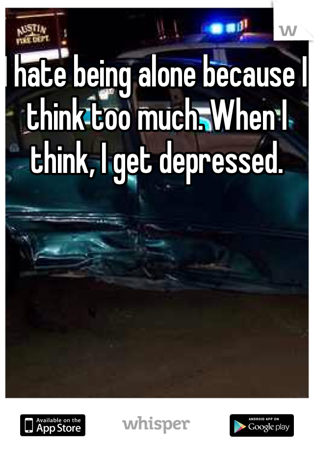 I hate being alone because I think too much. When I think, I get depressed. 