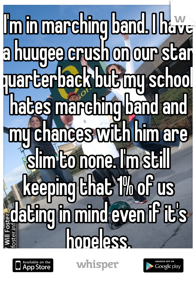 I'm in marching band. I have a huugee crush on our star quarterback but my school hates marching band and my chances with him are slim to none. I'm still keeping that 1% of us dating in mind even if it's hopeless. 
