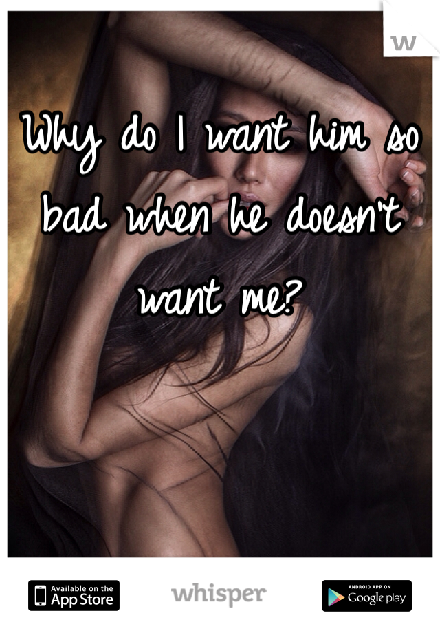 Why do I want him so bad when he doesn't want me?