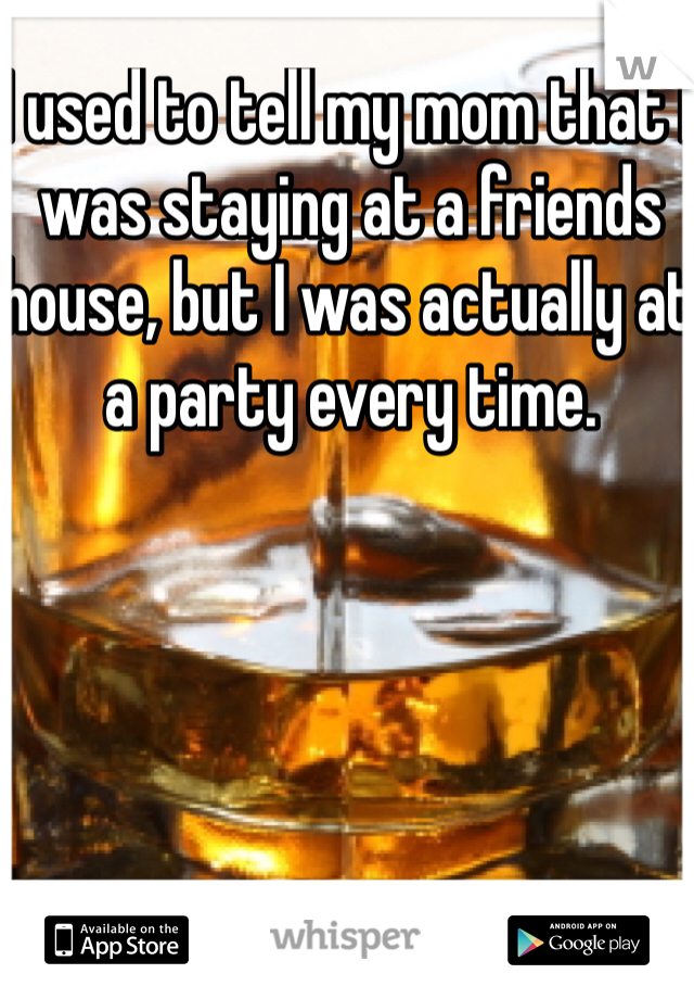 I used to tell my mom that I was staying at a friends house, but I was actually at a party every time.