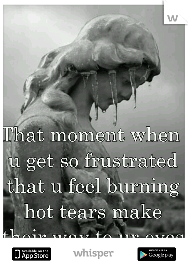 That moment when u get so frustrated that u feel burning hot tears make their way to ur eyes