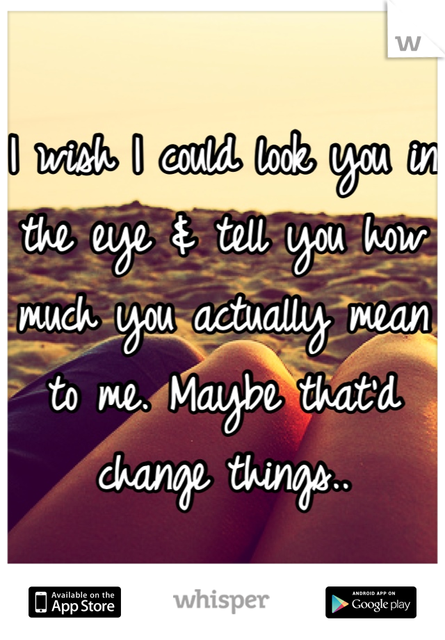 I wish I could look you in the eye & tell you how much you actually mean to me. Maybe that'd change things..
