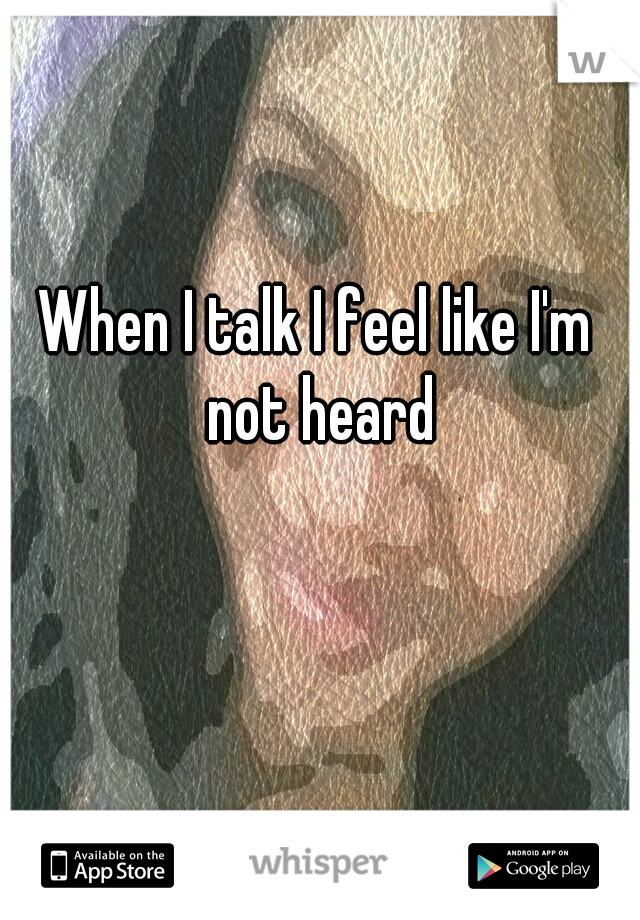 When I talk I feel like I'm not heard