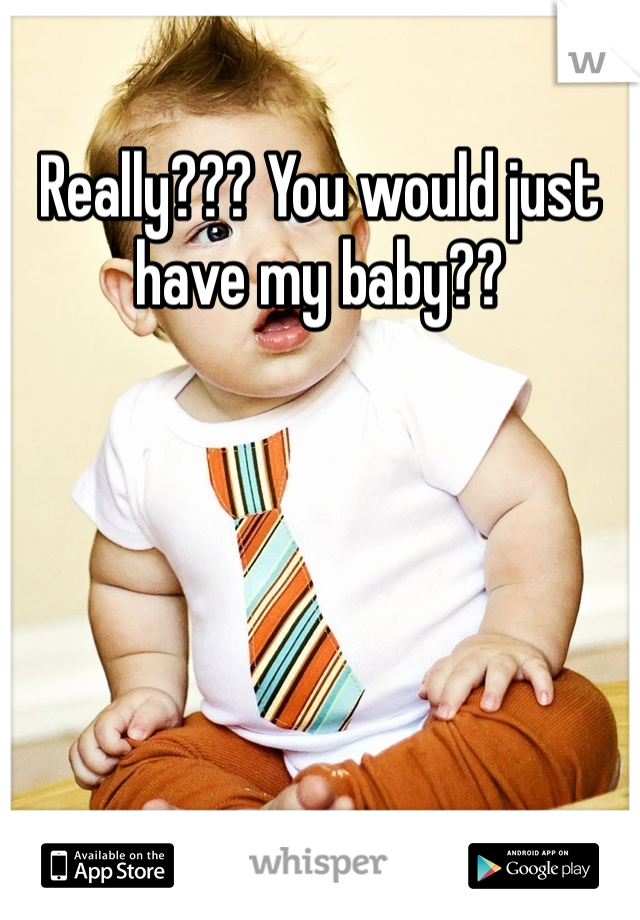 Really??? You would just have my baby??