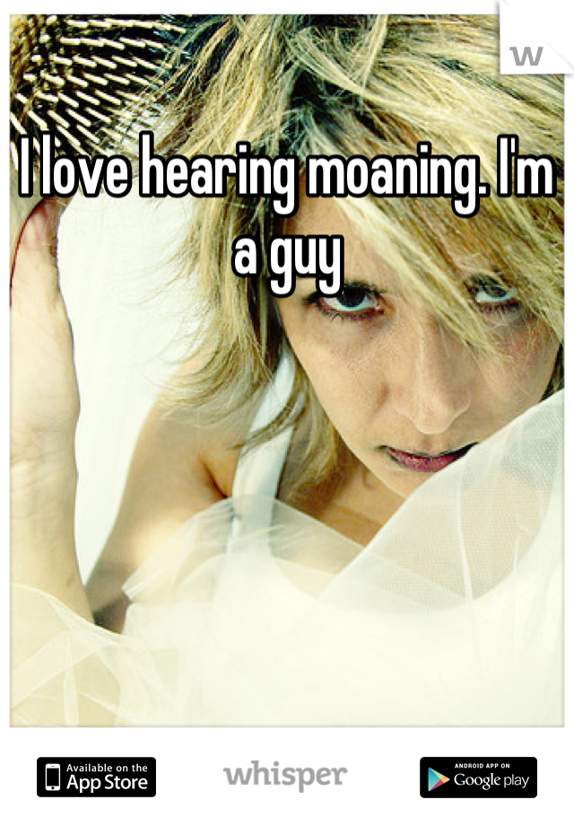 I love hearing moaning. I'm a guy