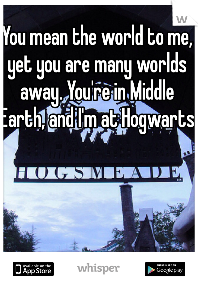 You mean the world to me, yet you are many worlds away. You're in Middle Earth, and I'm at Hogwarts