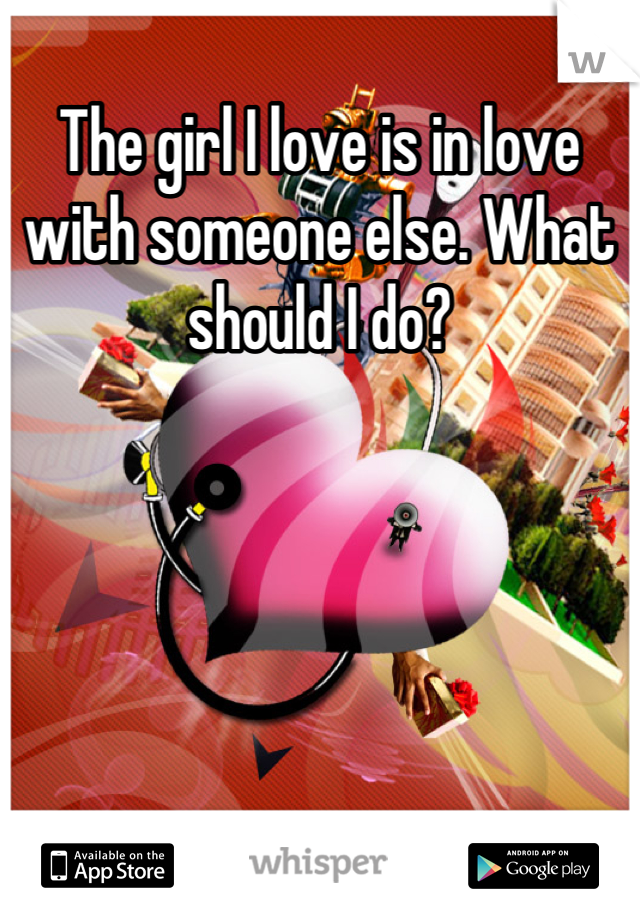 The girl I love is in love with someone else. What should I do?