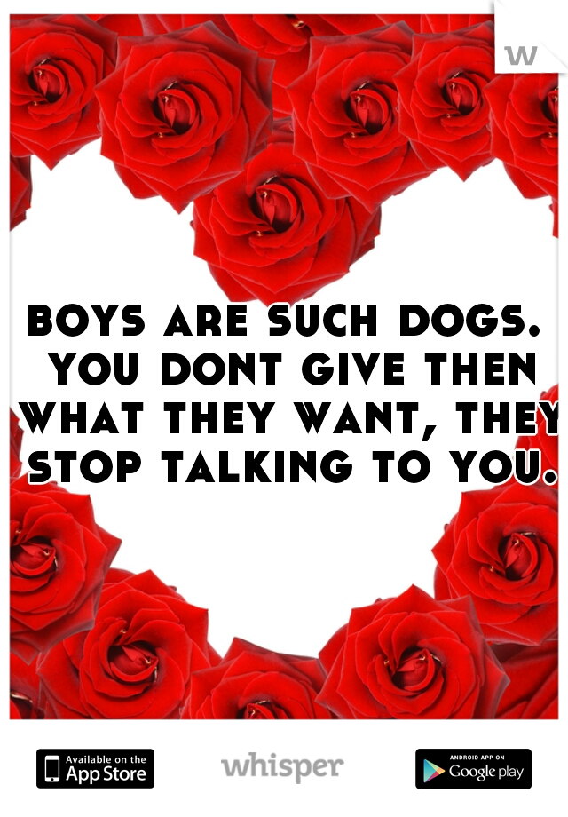 boys are such dogs. you dont give then what they want, they stop talking to you.
