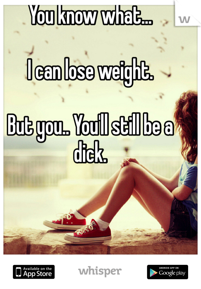 You know what... 

I can lose weight.

But you.. You'll still be a dick.
