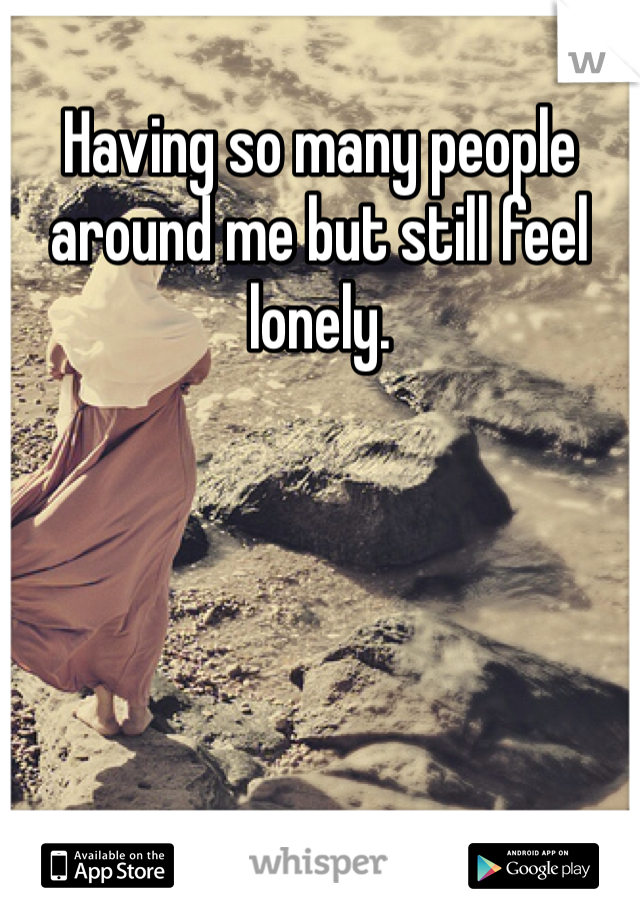 Having so many people around me but still feel lonely. 