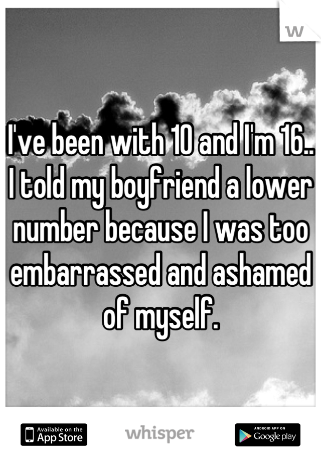 I've been with 10 and I'm 16.. I told my boyfriend a lower number because I was too embarrassed and ashamed of myself.