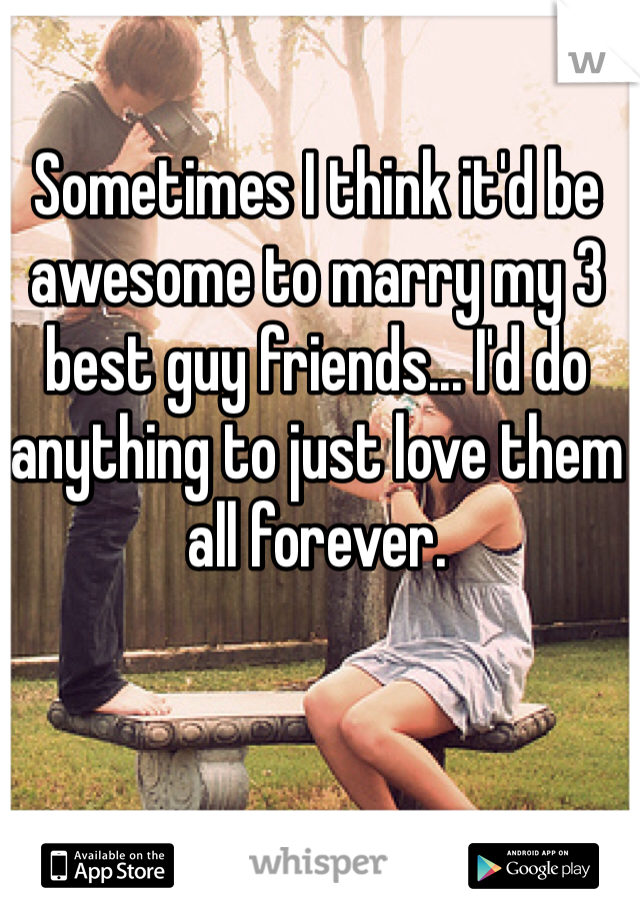Sometimes I think it'd be awesome to marry my 3 best guy friends... I'd do anything to just love them all forever.