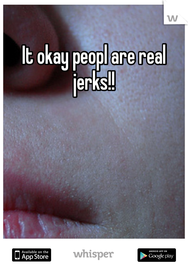 It okay peopl are real jerks!!
