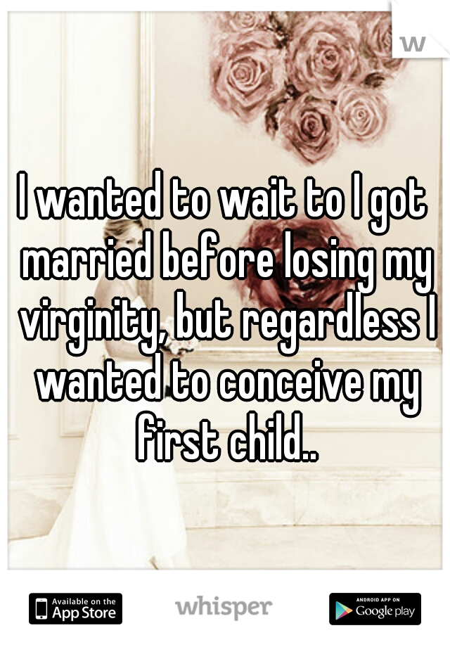 I wanted to wait to I got married before losing my virginity, but regardless I wanted to conceive my first child..
